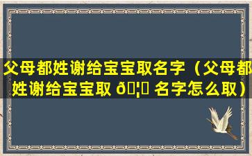 父母都姓谢给宝宝取名字（父母都姓谢给宝宝取 🦈 名字怎么取）